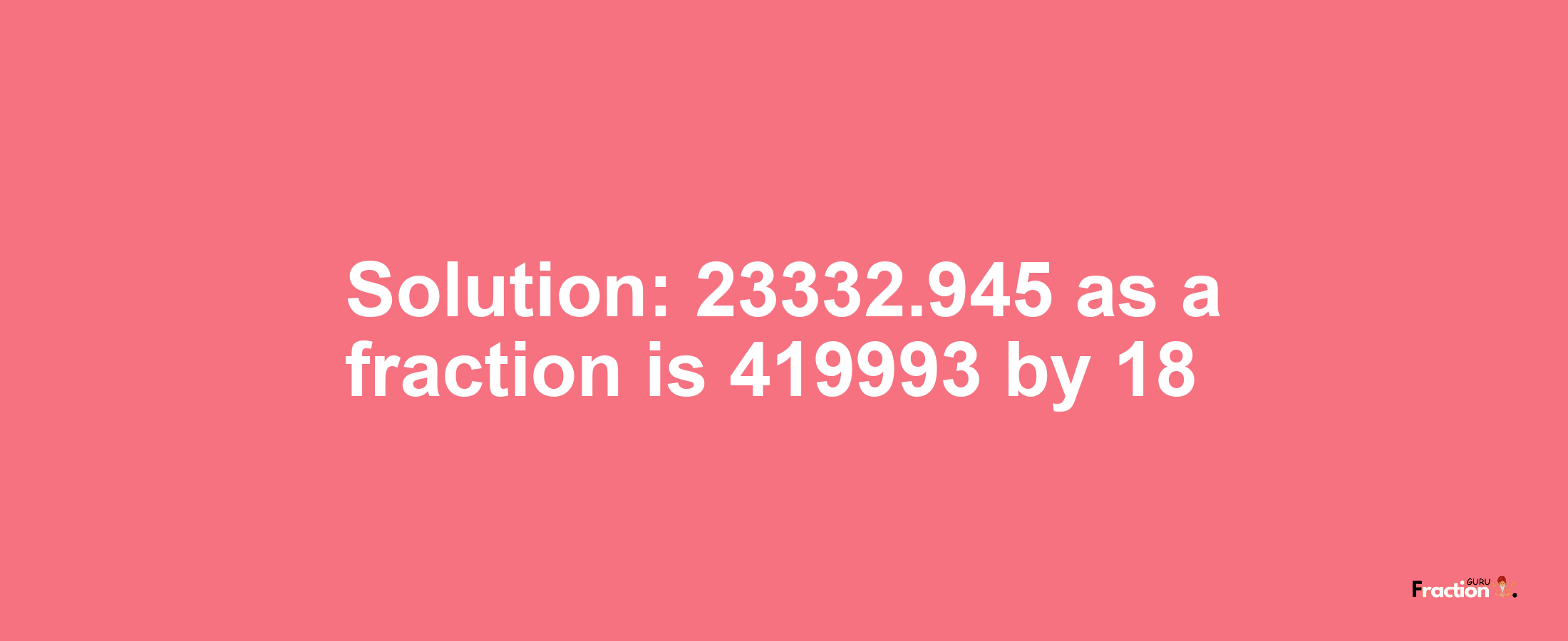 Solution:23332.945 as a fraction is 419993/18